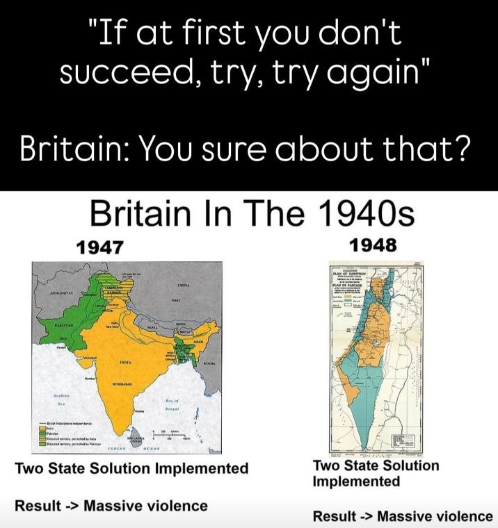 "If at first you don't succeed, try, try again" Britain: You sure about that? Britain In The 1940s 1947 1948 AFGHANISTAN ANTAR PAKISTAN New De NEPAL SIND Arabian Sea GUJARAT INDIA Bomber HYDERABAD Brash India before independence Ded tonery seed by Ins Daputed territory, controlled by Pakistan INDIAN OCEAN TIRET Bay of Bragal CHINA ASSAM BURMA FALESTINK PLAN OF PARTITION PLAN DE PARTAGE Two State Solution Implemented Result -> Massive violence Two State Solution Implemented Result -> Massive violence