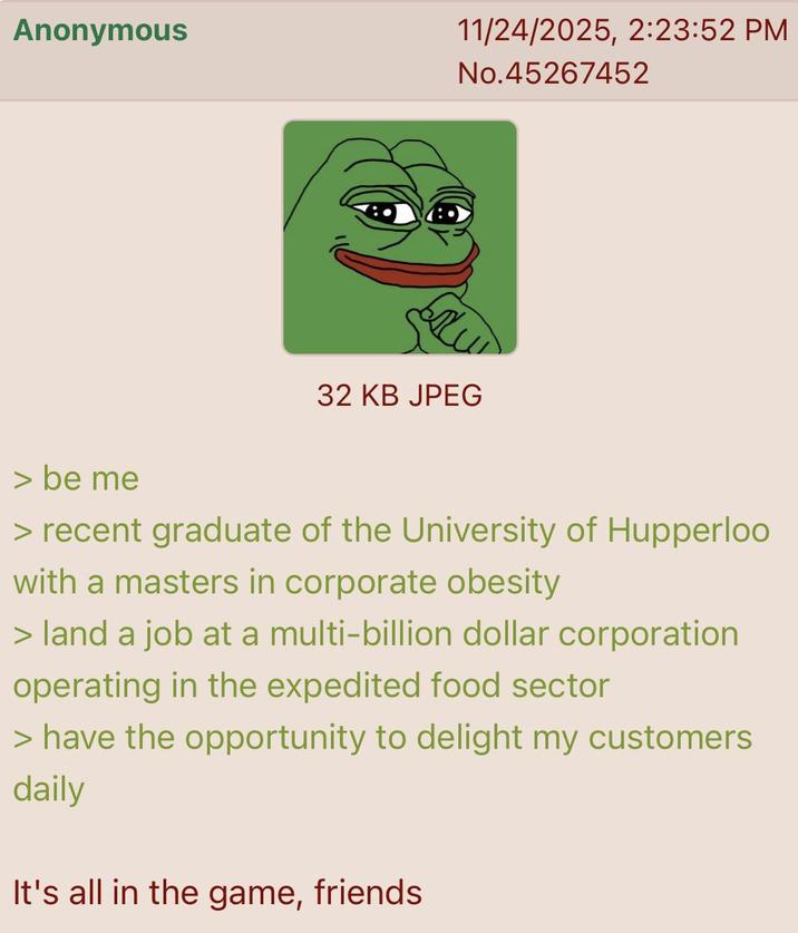 Anonymous 11/24/2025, 2:23:52 PM No.45267452 32 KB JPEG > be me > recent graduate of the University of Hupperloo with a masters in corporate obesity > land a job at a multi-billion dollar corporation operating in the expedited food sector > have the opportunity to delight my customers daily It's all in the game, friends