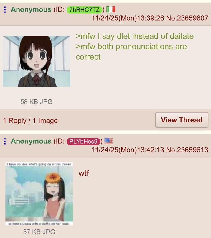 Anonymous (ID: 7hRHC7TZ ) [ 11/24/25(Mon) 13:39:26 No.23659607 58 KB JPG >mfw I say dlet instead of dailate >mfw both pronounciations are correct 1 Reply 1 Image Anonymous (ID: PLYbHos9 I have me what's going on in the thead Where Cloak with a waffe in har bat 37 KB JPG View Thread 11/24/25(Mon)13:42:13 No.23659613 w--