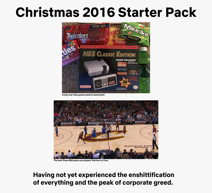 Christmas 2016 Starter Pack 9 Twizzlers les NET WT 35 02 (99 twists KING SIZE STRAWBERRY urs Original Mike ke ORIGINAL NINTENDO ENTERTAINMENT SYSTEM NES CLASSIC EDITION GAMES INCLUDED! SUPER UEGOS INCLU MARIO BROS. DONKEY Nintendo Candy and video games used to taste better. Christmas Day Christmas Day" The best Xmas NBA game ever played. Warriors vs Cavs. KONG METROID ZELDA PAC- 17 KIRBY'S ADVENTURE 30 Aren Having not yet experienced the enshittification of everything and the peak of corporate greed.