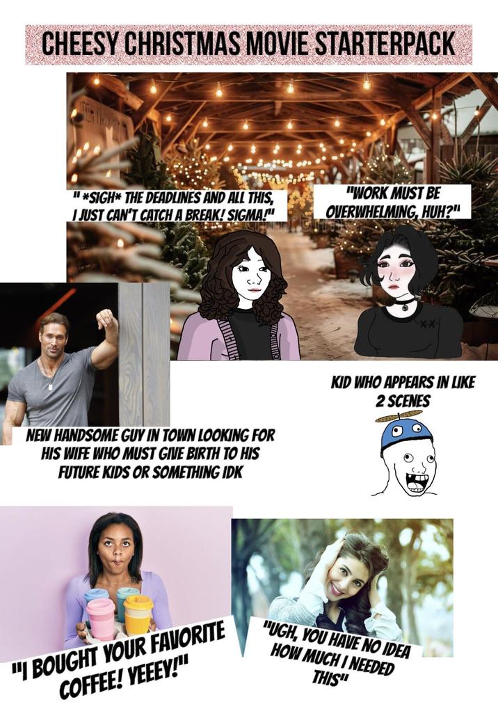 CHEESY CHRISTMAS MOVIE STARTERPACK "*SIGH* THE DEADLINES AND ALL THIS, I JUST CAN'T CATCH A BREAK! SIGMA!" "WORK MUST BE OVERWHELMING, HUH?" NEW HANDSOME GUY IN TOWN LOOKING FOR HIS WIFE WHO MUST GIVE BIRTH TO HIS FUTURE KIDS OR SOMETHING IDK KID WHO APPEARS IN LIKE 2 SCENES "I BOUGHT YOUR FAVORITE COFFEE! YEEEY!" "UGH, YOU HAVE NO IDEA HOW MUCH I NEEDED THIS"