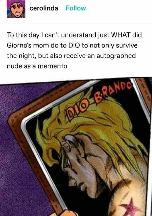 cerolinda Follow To this day I can't understand just WHAT did Giorno's mom do to DIO to not only survive the night, but also receive an autographed nude as a memento. DIO BRANDO