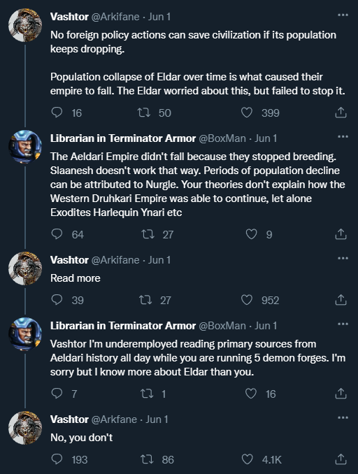 Vashtor @Arkifane - Jun 1 No foreign policy actions can save civilization if its population keeps dropping. Population collapse of Eldar over time is what caused their empire to fall. The Eldar worried about this, but failed to stop it. 399 16 17 50 Librarian in Terminator Armor @BoxMan - Jun 1 The Aeldari Empire didn't fall because they stopped breeding. Slaanesh doesn't work that way. Periods of population decline can be attributed to Nurgle. Your theories don't explain how the Western Druhkari Empire was able to continue, let alone Exodites Harlequin Ynari etc 64 17 27 Vashtor @Arkifane - Jun 1 Read more 39 13 27 952 Librarian in Terminator Armor @BoxMan - Jun 1 Vashtor I'm underemployed reading primary sources from Aeldari history all day while you are running 5 demon forges. I'm sorry but I know more about Eldar than you. 9 7 22 1 Vashtor @Arkfane - Jun 1 16 No, you don't 193 1786 4.1K <]