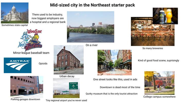 Mid-sized city in the Northeast starter pack There used to be industry, now biggest employers are a hospital and a regional bank WooSox Sometimes state capital Yard RAILPIDERS Minor-league baseball team AMTRAK® Exit Only HANOVER GARAGE PUBLIC A Opioids Parking garages downtown Urban decay AIRPORT On a river One street looks like this, used in ads FLUME So many breweries Kind of good food scene, suprisingly 2nd EXIT Downtown is dead most of the time Quirky museum that is the only tourist attraction College campus somewhere Tiny regional airport you've never used