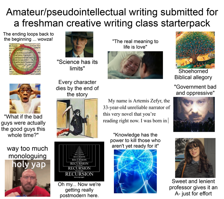 Amateur/pseudointellectual writing submitted for a freshman creative writing class starterpack The ending loops back to the beginning ... wowza! TOU Provo ou popopop κλαίωσης των ο Ергоно TOUTE ντων της фотилиуми сирішува τέλι πρασίνου αυτού έπινιωτης 70 την ηση μας αυτού wo desaurovo apesar "The real meaning to life is love" Хрис Y MOT μα αυτού \ state.30100 αυτού του τείνο J@pontiaxv2 "What if the bad guys were actually the good guys this whole time?" way too much monologuing holy yap "Science has its limits" Every character dies by the end of the story RECURSION RECURSION RECURSION RECURSION RECURSION RECURSION Here we go again RECURSION Here we go again RECURSION Here we go again RECURSION Here we go again RECURSION Here we go again Oh my... Now we're getting really postmodern here. My name is Artemis Zefyr, the 33-year-old unreliable narrator of this very novel that you're reading right now. I was born in "Knowledge has the power to kill those who aren't yet ready for it" Shoehorned Biblical allegory "Government bad and oppressive" Sweet and lenient professor gives it an A-just for effort
