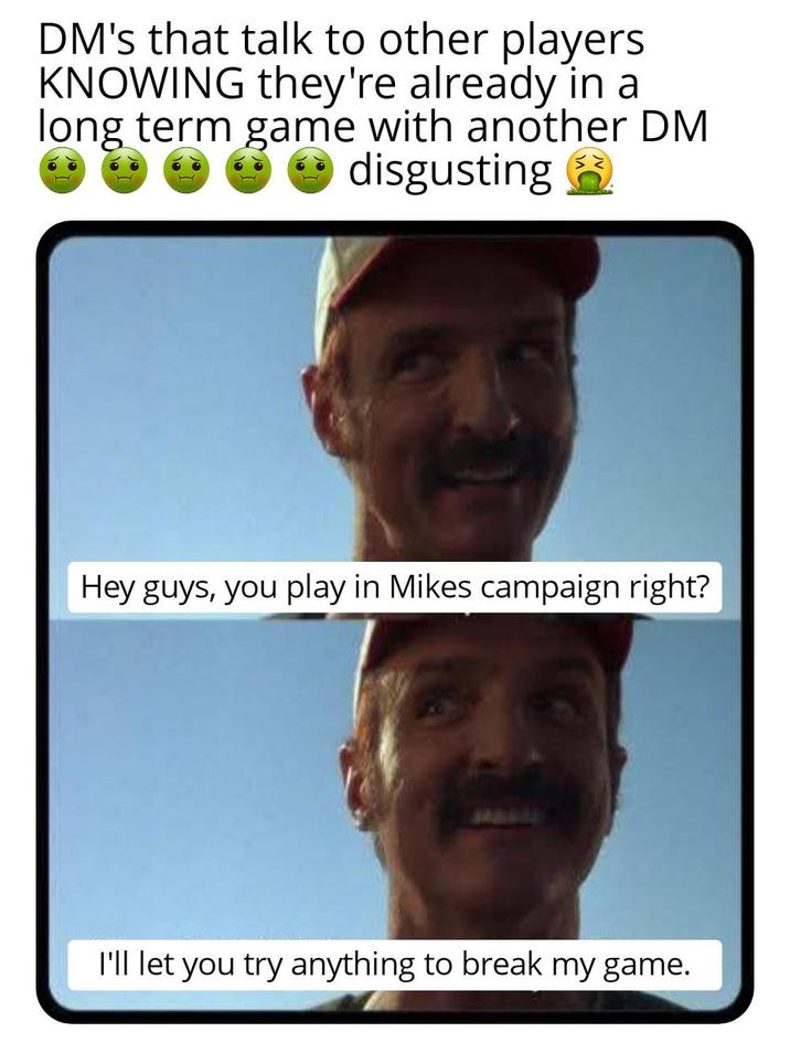 DM's that talk to other players KNOWING they're already in a long term game with another DM disgusting Hey guys, you play in Mikes campaign right? I'll let you try anything to break my game.