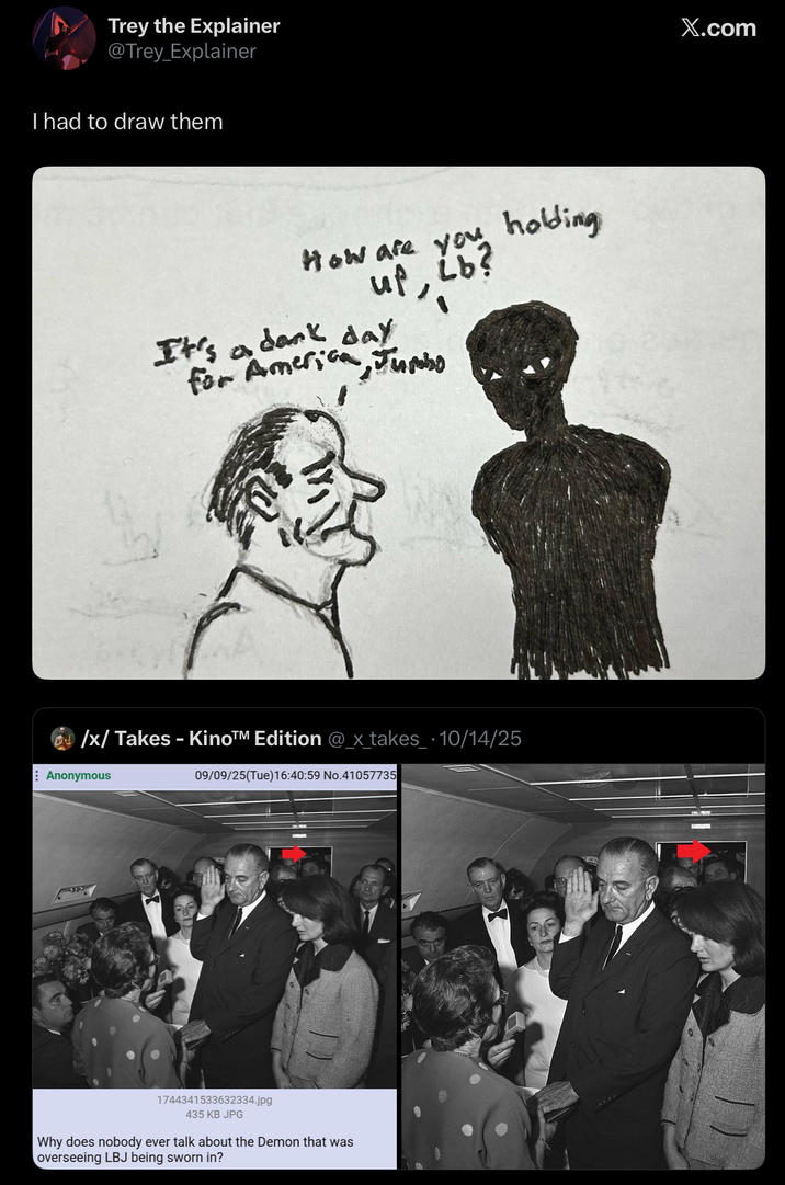 Trey the Explainer @Trey_Explainer I had to draw them How are you holding up, Ĺb? It's a dark day for America, Jumbo /x/ Takes - Kino™M Edition @_x_takes_ 10/14/25 Anonymous 09/09/25(Tue)16:40:59 No.41057735 1744341533632334.jpg 435 KB JPG Why does nobody ever talk about the Demon that was overseeing LBJ being sworn in? X.com
