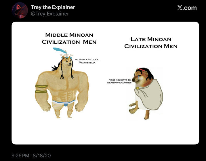Trey the Explainer @Trey_Explainer MIDDLE MINOAN CIVILIZATION MEN LATE MINOAN CIVILIZATION MEN 9:26 PM 8/18/20 WOMEN ARE COOL. WAR IS BAD. Nooo YOU HAVE TO WEAR MORE CLOTHES! X.com