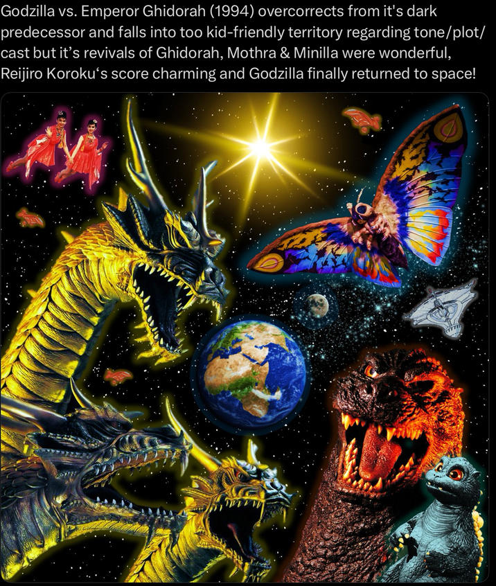 Godzilla vs. Emperor Ghidorah (1994) overcorrects from it's dark predecessor and falls into too kid-friendly territory regarding tone/plot/ cast but it's revivals of Ghidorah, Mothra & Minilla were wonderful, Reijiro Koroku's score charming and Godzilla finally returned to space! TITTI