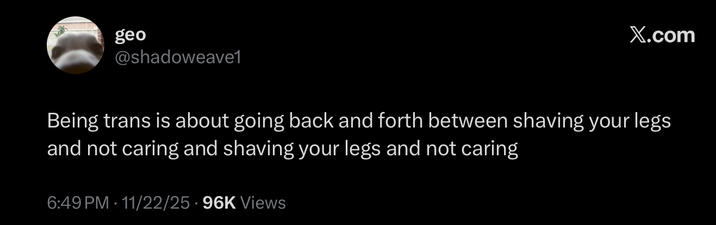 geo @shadoweave1 X.com Being trans is about going back and forth between shaving your legs and not caring and shaving your legs and not caring 6:49 PM 11/22/25 96K Views