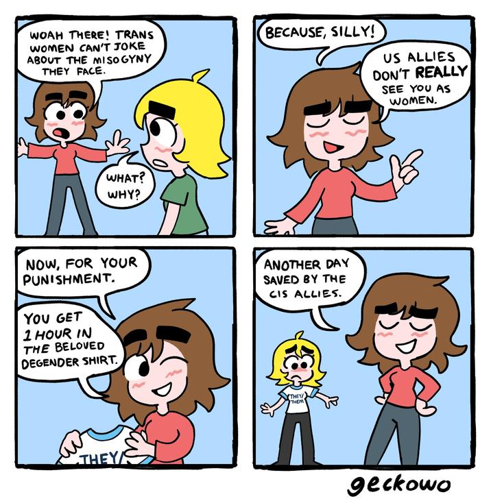 WOAH THERE! TRANS WOMEN CAN'T JOKE ABOUT THE MISOGYNY THEY FACE. BECAUSE, SILLY! US ALLIES DON'T REALLY SEE YOU AS WOMEN. WHAT? WHY? NOW, FOR YOUR PUNISHMENT. YOU GET 1 HOUR IN THE BELOVED DEGENDER SHIRT. ANOTHER DAY SAVED BY THE CIS ALLIES. THEY S THEY/ THEM geckowo