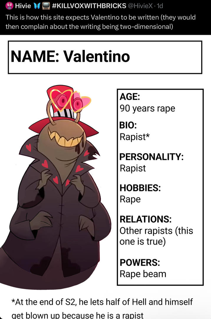 Hivie #KILLVOXWITHBRICKS @HivieX · 1d This is how this site expects Valentino to be written (they would then complain about the writing being two-dimensional) NAME: Valentino AGE: 90 years r--- BIO: R-----* PERSONALITY: R----- HOBBIES: R--- RELATIONS: Other rapists (this one is true) POWERS: R--- beam *At the end of S2, he lets half of Hell and himself get blown up because he is a r-----