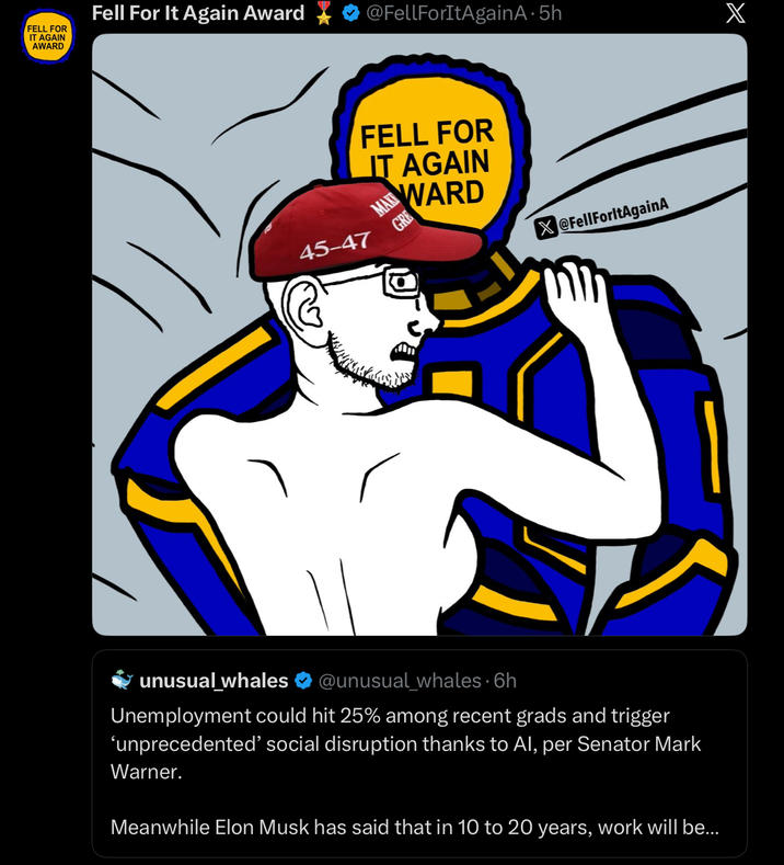 IT AGAIN AWARD Fell For It Again Award @FellForItAgain A. 5h X FELL FOR 45-47 FELL FOR IT AGAIN MAWARD GRE @FellForltAgainA unusual_whales @unusual_whales. 6h Unemployment could hit 25% among recent grads and trigger 'unprecedented' social disruption thanks to Al, per Senator Mark Warner. Meanwhile Elon Musk has said that in 10 to 20 years, work will be...