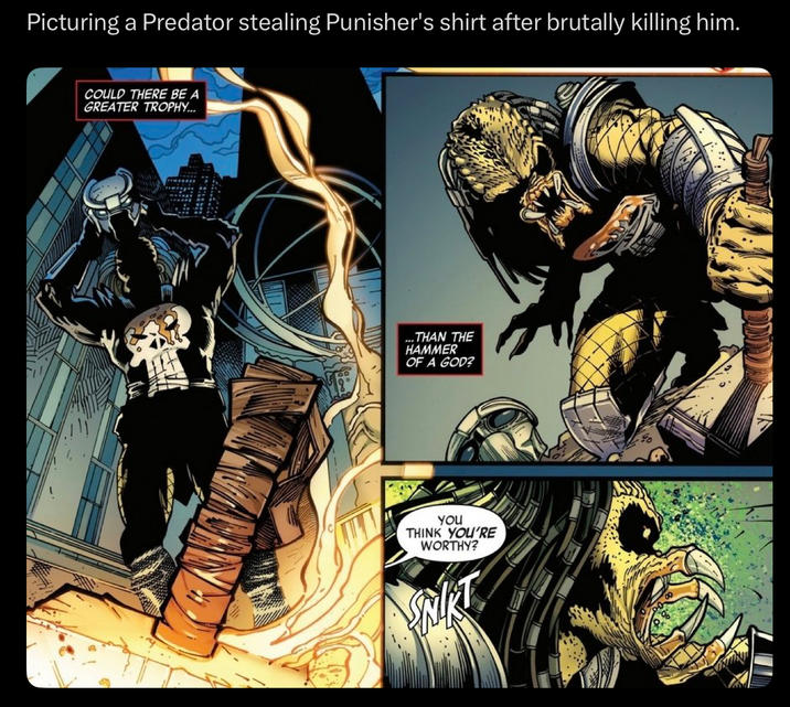 Picturing a Predator stealing Punisher's shirt after brutally killing him. COULD THERE BE A GREATER TROPHY... ...THAN THE HAMMER OF A GOD? You THINK YOU'RE WORTHY?