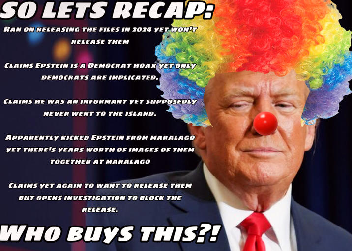 SO LETS RECAP: RAN ON RELEASING THE FILES IN 2024 YET WON'T RELEASE THEM CLAIMS EPSTEIN IS A DEMOCRAT HOAX YET ONLY DEMOCRATS ARE IMPLICATED. CLAIMS HE WAS AN INFORMANT YET SUPPOSEDLY NEVER WENT TO THE ISLAND. APPARENTLY KICKED EPSTEIN FROM MARALAGO YET THERE'S YEARS WORTH OF IMAGES OF THEM TOGETHER AT MARALAGO CLAIMS YET AGAIN TO WANT TO RELEASE THEM BUT OPENS INVESTIGATION TO BLOCK THE RELEASE. WHO BUYS THIS?!