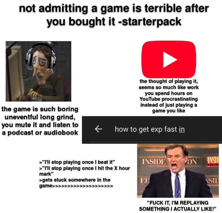 not admitting a game is terrible after you bought it -starterpack HIGA STATE the game is such boring uneventful long grind, you mute it and listen to a podcast or audiobook the thought of playing it, seems so much like work you spend hours on YouTube procrastinating instead of just playing a game you like how to get exp fast in >"I'll stop playing once I beat it" >"I'll stop playing once I hit the X hour mark" >gets stuck somewhere in the game>>>>> >> INSIDE ON INSI ED SID "F--- IT, I'M REPLAYING SOMETHING I ACTUALLY LIKE!"
