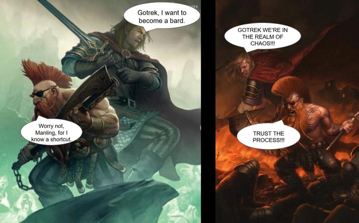 TY Gotrek, I want to become a bard. GOTREK WE'RE IN THE REALM OF CHAOS!!! Worry not, Manling, for I know a shortcut. TRUST THE PROCESS!!!