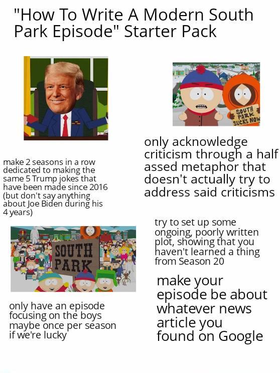 "How To Write A Modern South Park Episode" Starter Pack make 2 seasons in a row dedicated to making the same 5 Trump jokes that have been made since 2016 (but don't say anything, about Joe Biden during his 4 years) SOUTH PARK only have an episode focusing on the boys maybe once per season if we're lucky SOUTH PARK SUCKS NOW only acknowledge criticism through a h--------- metaphor that doesn't actually try to address said criticisms try to set up some ongoing, poorly written plot, showing that you haven't learned a thing from Season 20 make your episode be about whatever news article you found on Google