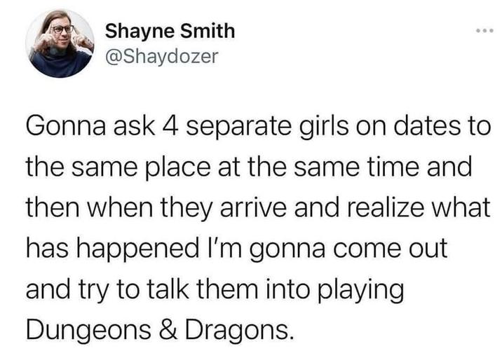 Shayne Smith @Shaydozer Gonna ask 4 separate girls on dates to the same place at the same time and then when they arrive and realize what has happened I'm gonna come out and try to talk them into playing Dungeons & Dragons.
