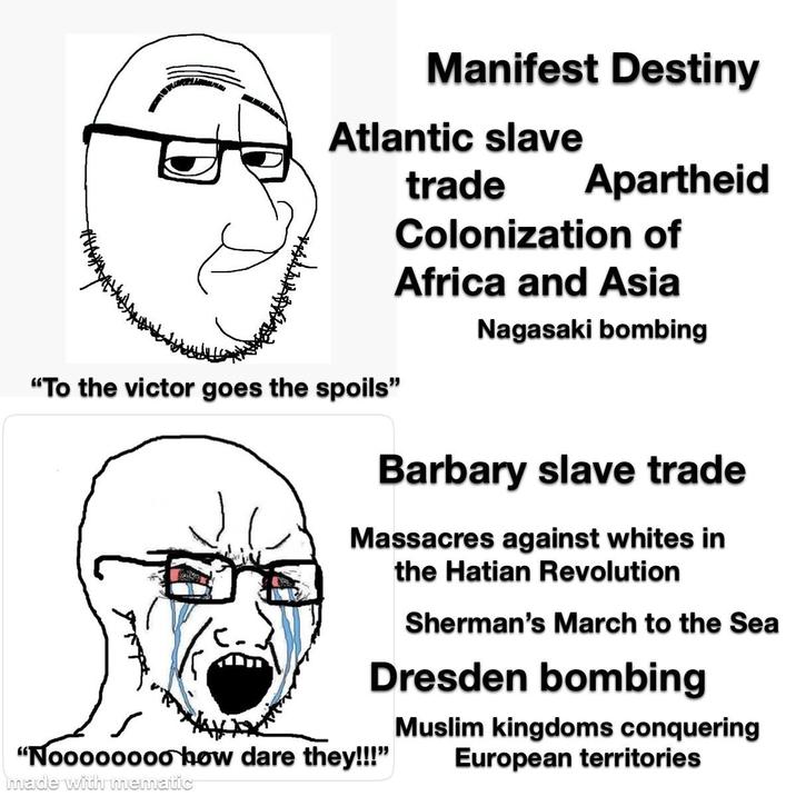 Manifest Destiny Atlantic slave trade Apartheid Colonization of Africa and Asia Nagasaki bombing "To the victor goes the spoils" Barbary slave trade Massacres against whites in the Hatian Revolution Sherman's March to the Sea Dresden bombing "Noooooooo how dare they!!!" made with mematic Muslim kingdoms conquering European territories