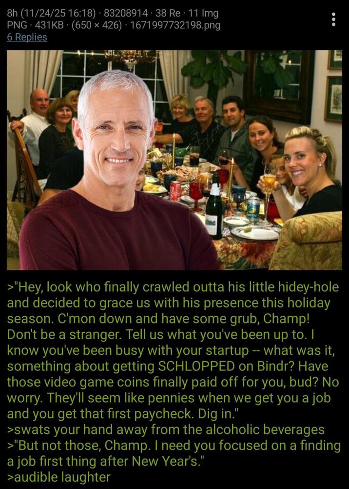 8h (11/24/25 16:18) 83208914. 38 Re 11 Img PNG 431KB (650 × 426) · 1671997732198.png 6 Replies >"Hey, look who finally crawled outta his little hidey-hole and decided to grace us with his presence this holiday season. C'mon down and have some grub, Champ! Don't be a stranger. Tell us what you've been up to. I know you've been busy with your startup -- what was it, something about getting SCHLOPPED on Bindr? Have those video game coins finally paid off for you, bud? No worry. They'll seem like pennies when we get you a job and you get that first paycheck. Dig in." >swats your hand away from the alcoholic beverages >"But not those, Champ. I need you focused on a finding a job first thing after New Year's." >audible laughter
