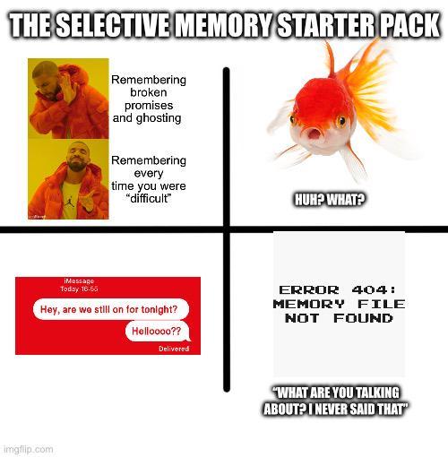 THE SELECTIVE MEMORY STARTER PACK Remembering broken promises and ghosting Remembering every time you were "difficult" HUH? WHAT? iMessage Today 16-65 Hey, are we still on for tonight? Helloooo?? Delivered ERROR 404: MEMORY FILE NOT FOUND imgflip.com "WHAT ARE YOU TALKING ABOUT? I NEVER SAID THAT"