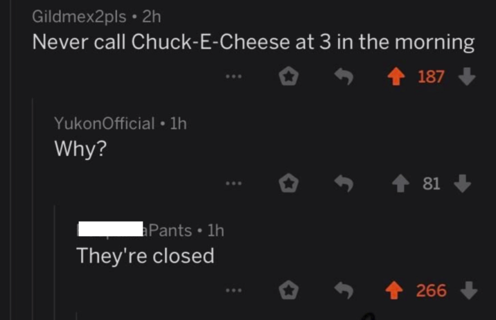 Gildmex2pls • 2h Never call Chuck-E-Cheese at 3 in the morning YukonOfficial • 1h Why? Pants ⚫ 1h They're closed 187 81 <-266->