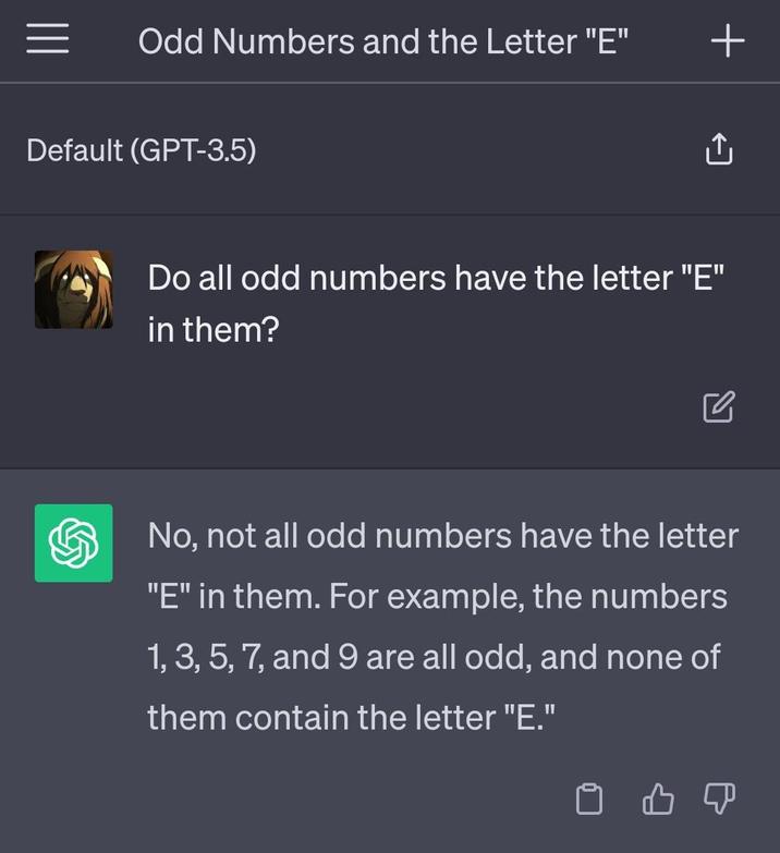 Odd Numbers and the Letter "E" Default (GPT-3.5) Do all odd numbers have the letter "E" in them? No, not all odd numbers have the letter "E" in them. For example, the numbers 1, 3, 5, 7, and 9 are all odd, and none of them contain the letter "E." во ↑ +