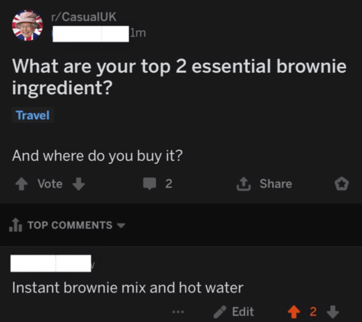 r/CasualUK 1m What are your top 2 essential brownie ingredient? Travel And where do you buy it? Vote ■ TOP COMMENTS 2 ↑ Share Instant brownie mix and hot water Edit +2+