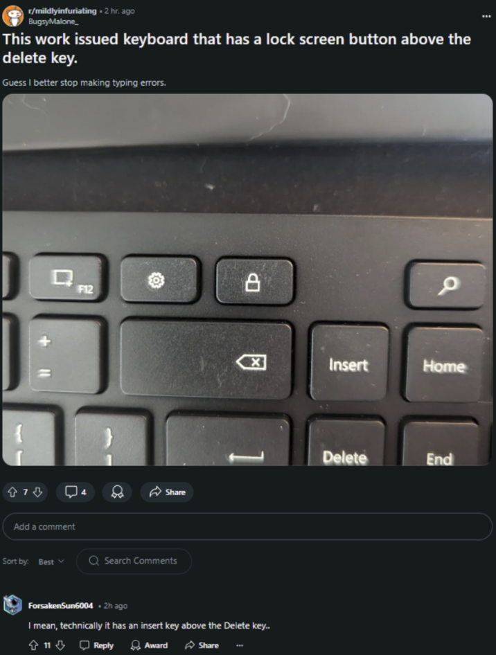 r/mildlyinfuriating. 2 hr. ago Bugsy Malone_ This work issued keyboard that has a lock screen button above the delete key. Guess I better stop making typing errors. Q F12 474 4 Share Add a comment Sort by: Best ✓ Q Search Comments ☑ 1 ForsakenSun6004 • 2h ago I mean, technically it has an insert key above the Delete key.. + 11 ⇓ Reply Award Share www a Insert Home Delete End