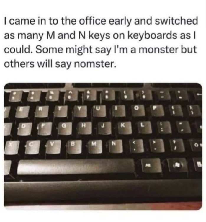 I came in to the office early and switched as many M and N keys on keyboards as I could. Some might say I'm a monster but others will say nomster. D G H K C V B M N AR