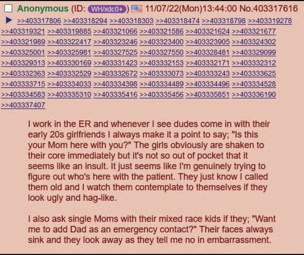 Anonymous (ID: WH/xdc0+ 11/07/22(Mon)13:44:00 No.403317616 >>403317806 >>403318294 >>403318303 >>403318474 >>403318798 >>403319278 >>403319321 >>403319885>>403321066 >>403321586 >>403321624 >>403321677 >>403321989 >>403322417 >>403323246 >>403323400 >>403323905 >>403324302 >>403325001 >>403325981 >>403327525 >>403327550 >>403328481 >>403329099 >>403329313 >>403330169 >>403331423 >>403332153 >>403332171 >>403332312 >>403332363 >>403332529 >>403332672 >>403333073 >>403333243 >>403333625 >>403333715 >>403334033 >>403334398 >>403334489 >>403334496 >>403334528 >>403334583 >>403335310 >>403335416 >>403335456 >>403335851 >>403336190 >>403337407 I work in the ER and whenever I see dudes come in with their early 20s girlfriends I always make it a point to say; "Is this your Mom here with you?" The girls obviously are shaken to their core immediately but it's not so out of pocket that it seems like an insult. It just seems like I'm genuinely trying to figure out who's here with the patient. They just know I called them old and I watch them contemplate to themselves if they look ugly and hag-like. I also ask single Moms with their mixed race kids if they; "Want me to add Dad as an emergency contact?" Their faces always sink and they look away as they tell me no in embarrassment.