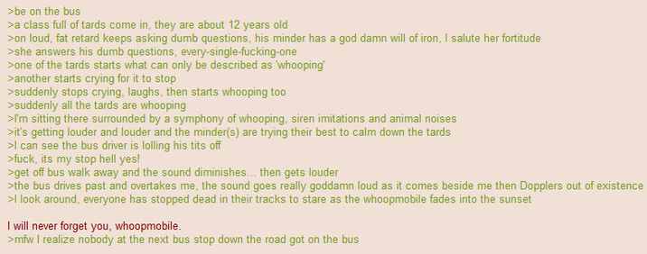 >be on the bus >a class full of tards come in, they are about 12 years old >on loud, fat retard keeps asking dumb questions, his minder has a god damn will of iron, I salute her fortitude >she answers his dumb questions, every-single-f-------one >one of the tards starts what can only be described as 'whooping' >another starts crying for it to stop >suddenly stops crying, laughs, then starts whooping too >suddenly all the tards are whooping >I'm sitting there surrounded by a symphony of whooping, siren imitations and animal noises >it's getting louder and louder and the minder(s) are trying their best to calm down the tards >I can see the bus driver is lolling his t--- off >f---, its my stop hell yes! >>get off bus walk away and the sound diminishes... then gets louder >the bus drives past and overtakes me, the sound goes really goddamn loud as it comes beside me then Dopplers out of existence >I look around, everyone has stopped dead in their tracks to stare as the whoopmobile fades into the sunset I will never forget you, whoopmobile. >mfw I realize nobody at the next bus stop down the road got on the bus