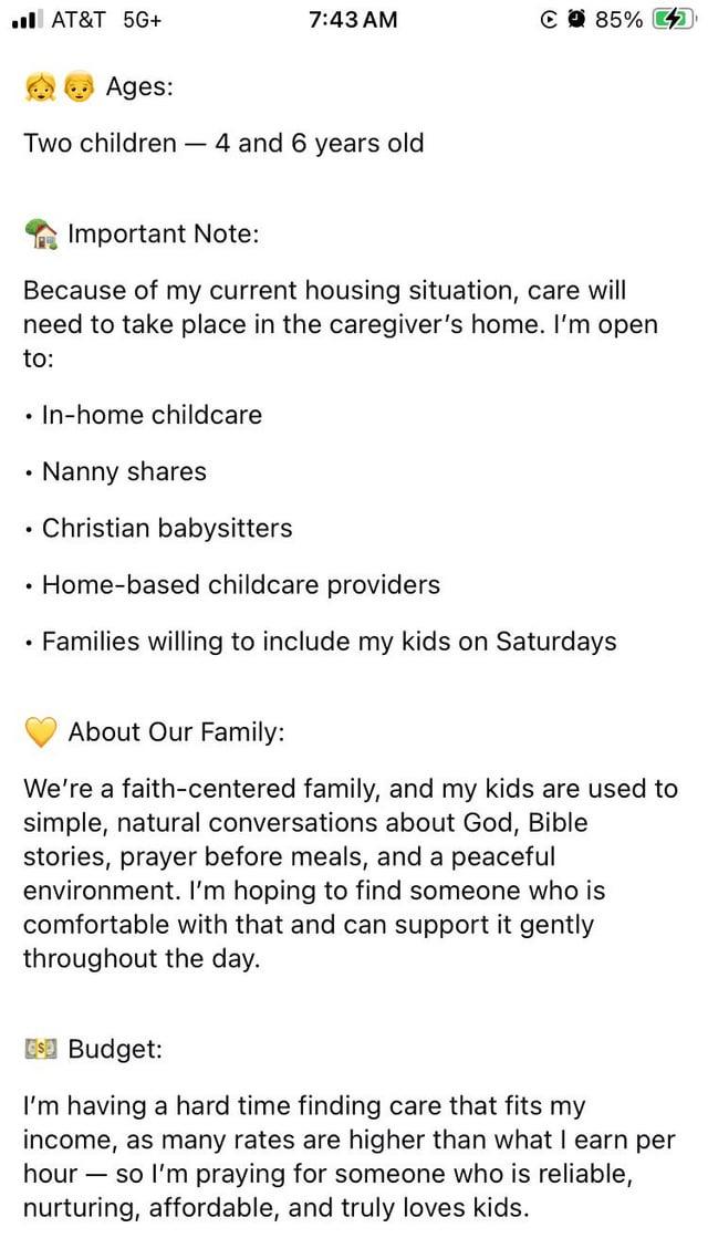 AT&T 5G+ 7:43 AM C 85% Ages: Two children - 4 and 6 years old Important Note: Because of my current housing situation, care will need to take place in the caregiver's home. I'm open to: • In-home childcare ⚫ Nanny shares • Christian babysitters ⚫ Home-based childcare providers Families willing to include my kids on Saturdays About Our Family: We're a faith-centered family, and my kids are used to simple, natural conversations about God, Bible stories, prayer before meals, and a peaceful environment. I'm hoping to find someone who is comfortable with that and can support it gently throughout the day. $ Budget: I'm having a hard time finding care that fits my income, as many rates are higher than what I earn per hour - so I'm praying for someone who is reliable, nurturing, affordable, and truly loves kids.