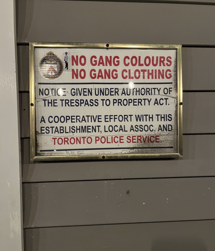 TORONTO NO GANG COLOURS NO GANG CLOTHING NOTICE GIVEN UNDER AUTHORITY OF THE TRESPASS TO PROPERTY ACT. A COOPERATIVE EFFORT WITH THIS ESTABLISHMENT, LOCAL ASSOC. AND TORONTO POLICE SERVICE.