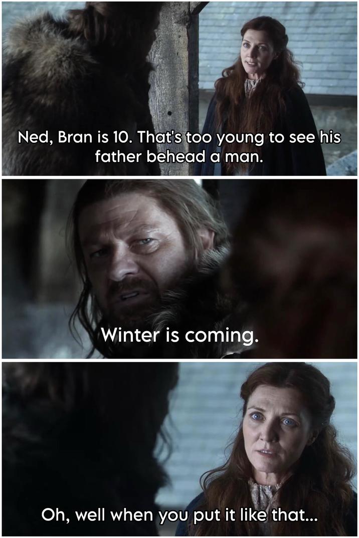 Ned, Bran is 10. That's too young to see his father behead a man. Winter is coming. Oh, well when you put it like that...