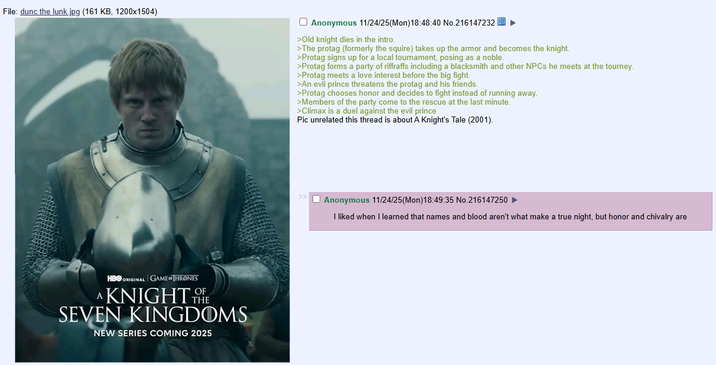 File: dunc the lunk.jpg (161 KB, 1200x1504) Anonymous 11/24/25(Mon) 18:48:40 No.216147232 >Old knight dies in the intro. >The protag (formerly the squire) takes up the armor and becomes the knight. >Protag signs up for a local tournament, posing as a noble. >Protag forms a party of riffraffs including a blacksmith and other NPCs he meets at the tourney. >Protag meets a love interest before the big fight. >An evil prince threatens the protag and his friends. >Protag chooses honor and decides to fight instead of running away. >Members of the party come to the rescue at the last minute. >Climax is a duel against the evil prince Pic unrelated this thread is about A Knight's Tale (2001). HBO ORIGINAL GAME THRONES KNIGHT OF SEVEN KINGDOMS NEW SERIES COMING 2025 Anonymous 11/24/25(Mon) 18:49:35 No.216147250 I liked when I learned that names and blood aren't what make a true night, but honor and chivalry are