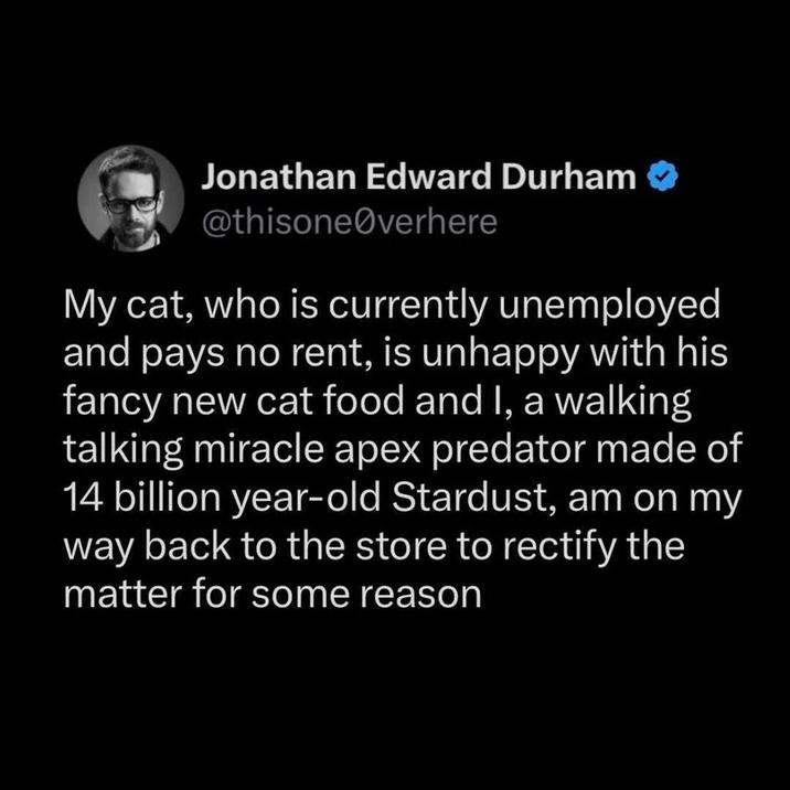 Jonathan Edward Durham @thisone@verhere My cat, who is currently unemployed and pays no rent, is unhappy with his fancy new cat food and I, a walking talking miracle apex predator made of 14 billion year-old Stardust, am on my way back to the store to rectify the matter for some reason