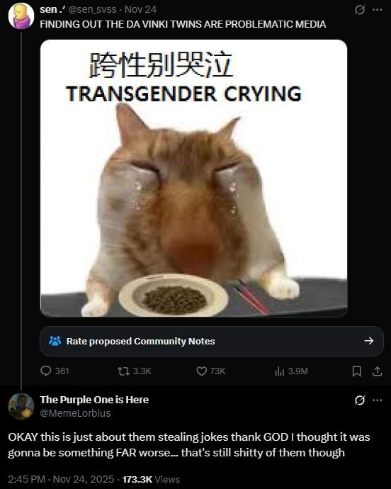 sen.' @sen_svss - Nov 24 FINDING OUT THE DA VINKI TWINS ARE PROBLEMATIC MEDIA 跨性别哭泣 TRANSGENDER CRYING Rate proposed Community Notes 361 t 3.3K The Purple One is Here @MemeLorbius ... 73K ill 3.9M 1 ... OKAY this is just about them stealing jokes thank GOD I thought it was gonna be something FAR worse... that's still s----- of them though 2:45 PM - Nov 24, 2025 - 173.3K Views