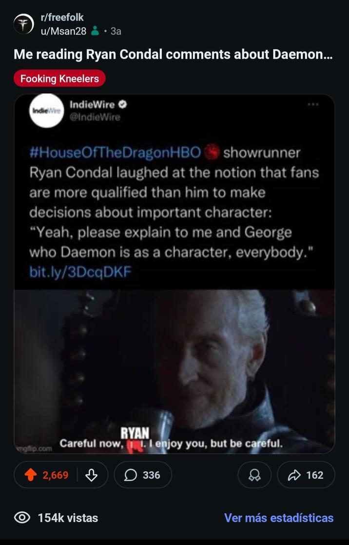 r/freefolk u/Msan28 За Me reading Ryan Condal comments about Daemon... Fooking Kneelers IndieWire IndieWire @IndieWire #HouseOfTheDragon HBO showrunner Ryan Condal laughed at the notion that fans are more qualified than him to make decisions about important character: "Yeah, please explain to me and George who Daemon is as a character, everybody." bit.ly/3DcqDKF p.com RYAN Careful now, I enjoy you, but be careful. 2,669 154k vistas 336 162 Ver más estadísticas