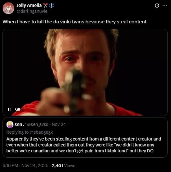 II GIF Jolly Amelia X* @darlingsnuvie When I have to kill the da vinki twins bevause they steal content sen.' @sen_svss - Nov 24 Replying to @sbadgegk Apparently they've been stealing content from a different content creator and even when that creator called them out they were like "we didn't know any better we're canadian and we don't get paid from tiktok fund" but they DO 6:16 PM - Nov 24, 2025 2,401 Views Q