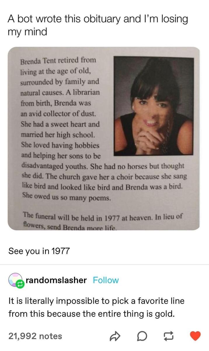 A bot wrote this obituary and I'm losing. my mind Brenda Tent retired from living at the age of old, surrounded by family and natural causes. A librarian from birth, Brenda was an avid collector of dust. She had a sweet heart and married her high school. She loved having hobbies and helping her sons to be disadvantaged youths. She had no horses but thought she did. The church gave her a choir because she sang like bird and looked like bird and Brenda was a bird. She owed us so many poems. The funeral will be held in 1977 at heaven. In lieu of flowers, send Brenda more life. See you in 1977 randomslasher Follow It is literally impossible to pick a favorite line from this because the entire thing is gold. 21,992 notes D о