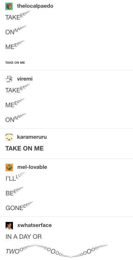 thelocalpaedo TAKEEEEE ONNwww MEEE TAKE ON ME viremi TAKEEEE Mseees ONN karameruru TAKE ON ME mel-lovable PLLLLLL BEEEEEE GONEEE xwhatserface IN A DAY OR TWOO⁰⁰ 000000