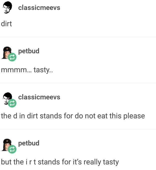 dirt classicmeevs petbud mmmm... tasty.. classicmeevs the d in dirt stands for do not eat this please petbud but the irt stands for it's really tasty
