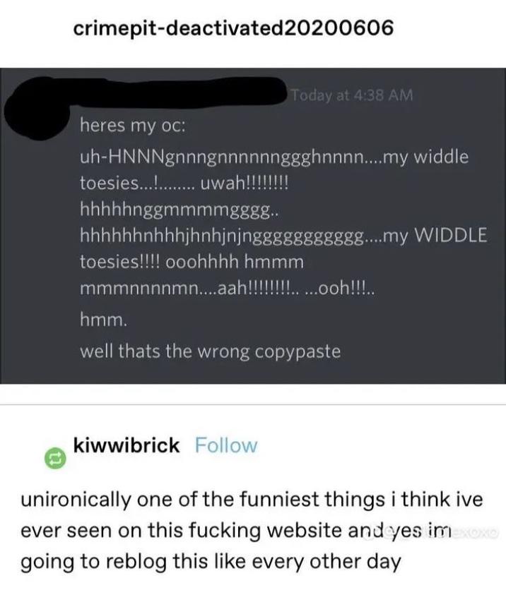 crimepit-deactivated20200606 Today at 4:38 AM heres my oc: uh-HNNNgnnngnnnnnnggghnnnn....my widdle toesies........... uwah!!!!!!!! hhhhhnggmmmmgggg.. hhhhhhnhhhjhnhjnjnggggggggggg....my WIDDLE toesies!!!! ooohhhh hmmm mmmnnnnmn....aah!!!!!!!!.....ooh!!!.. hmm. well thats the wrong copypaste kiwwibrick Follow unironically one of the funniest things i think ive ever seen on this f------ website and yes imexoxo going to reblog this like every other day