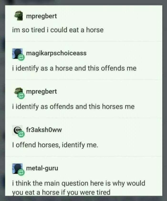 mpregbert im so tired i could eat a horse magikarpschoiceass i identify as a horse and this offends me mpregbert i identify as offends and this horses me fr3aksh0ww I offend horses, identify me. metal-guru i think the main question here is why would you eat a horse if you were tired