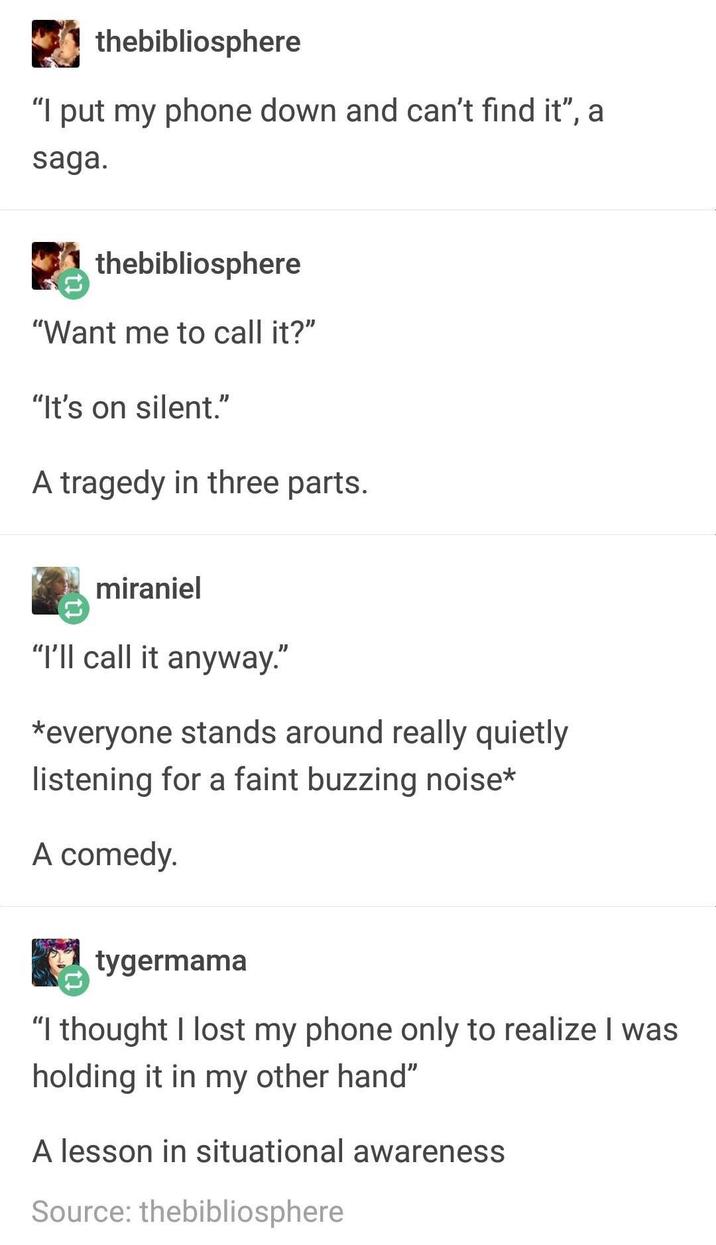 thebibliosphere "I put my phone down and can't find it", a saga. thebibliosphere "Want me to call it?" "It's on silent." A tragedy in three parts. miraniel "I'll call it anyway." *everyone stands around really quietly listening for a faint buzzing noise* A comedy. tygermama "I thought I lost my phone only to realize I was holding it in my other hand" A lesson in situational awareness Source: thebibliosphere