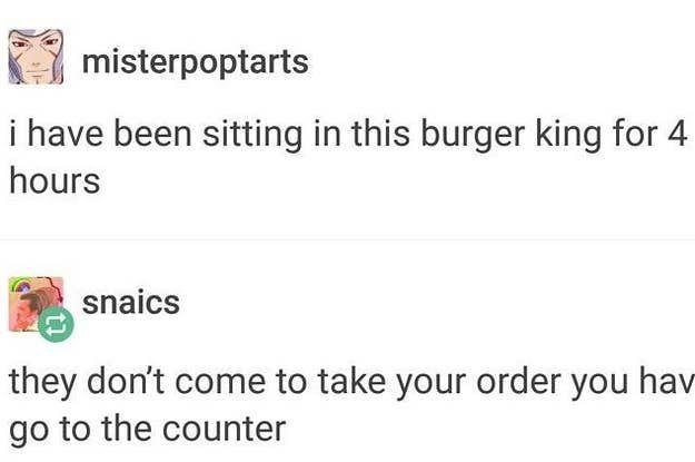 misterpoptarts i have been sitting in this burger king for 4 hours snaics they don't come to take your order you hav go to the counter