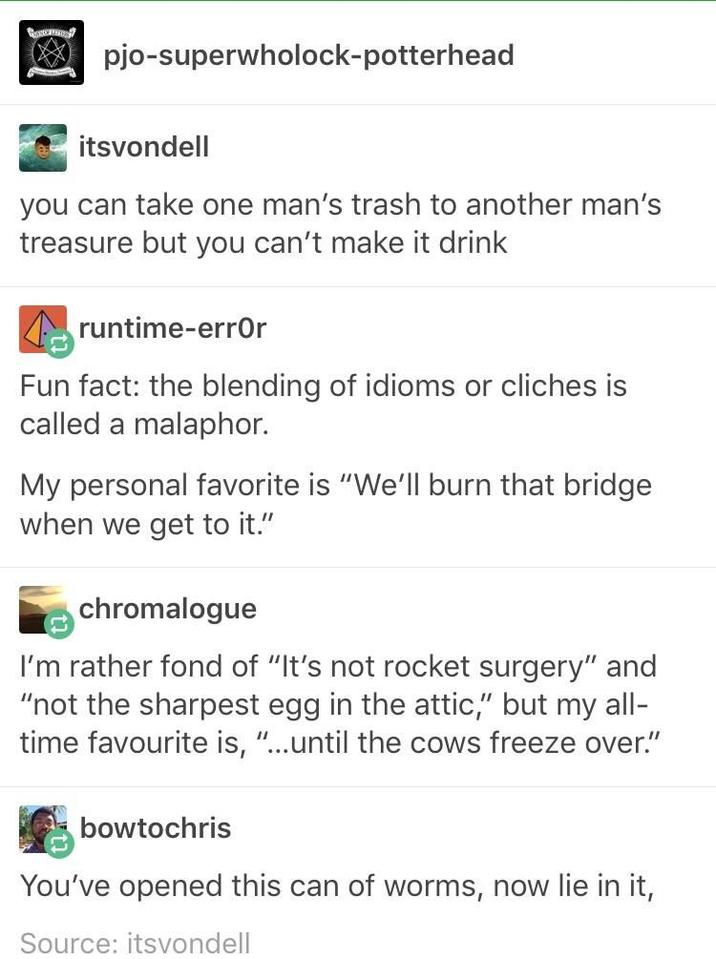 தேம pjo-superwholock-potterhead itsvondell you can take one man's trash to another man's treasure but you can't make it drink runtime-error Fun fact: the blending of idioms or cliches is called a malaphor. My personal favorite is "We'll burn that bridge when we get to it." chromalogue I'm rather fond of "It's not rocket surgery" and "not the sharpest egg in the attic," but my all- time favourite is, "...until the cows freeze over." bowtochris You've opened this can of worms, now lie in it, Source: itsvondell