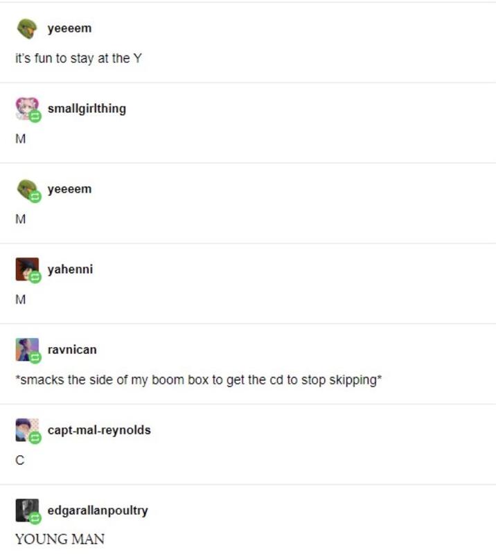 yeeeem it's fun to stay at the Y M M smallgirlthing yeeeem M yahenni ravnican *smacks the side of my boom box to get the cd to stop skipping* C capt-mal-reynolds edgarallanpoultry YOUNG MAN